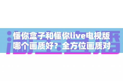 懂你盒子和懂你live电视版哪个画质好？全方位画质对比解析，帮你选对观影神器