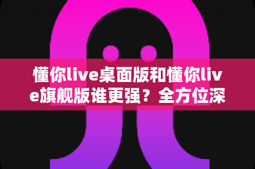 懂你live桌面版和懂你live旗舰版谁更强?全方位深度对比评测,帮你选出最适合的直播神器 懂你live桌面版和懂你live旗舰版谁更强?全方位深度对比评测,帮你选出最适合的直播神器