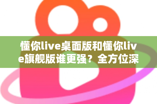 懂你live桌面版和懂你live旗舰版谁更强?全方位深度对比评测,帮你选出最适合的直播神器 懂你live桌面版和懂你live旗舰版谁更强?全方位深度对比评测,帮你选出最适合的直播神器