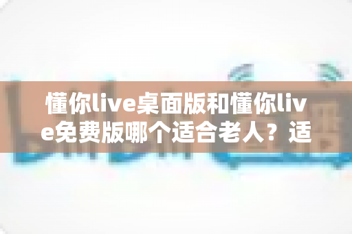 懂你live桌面版和懂你live免费版哪个适合老人?适老化选择全攻略与使用指南 懂你live桌面版和懂你live免费版哪个适合老人?适老化选择全攻略与使用指南