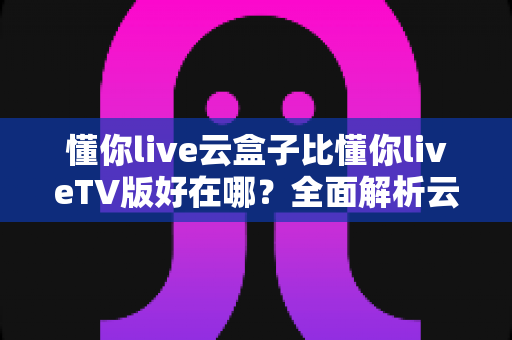 懂你live云盒子比懂你liveTV版好在哪？全面解析云盒子版本的核心优势与使用体验