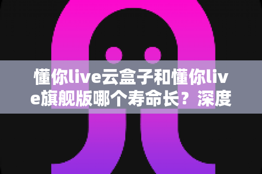 懂你live云盒子和懂你live旗舰版哪个寿命长?深度对比分析与选购全攻略 懂你live云盒子和懂你live旗舰版哪个寿命长?深度对比分析与选购全攻略