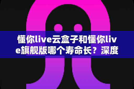 懂你live云盒子和懂你live旗舰版哪个寿命长?深度对比分析与选购全攻略 懂你live云盒子和懂你live旗舰版哪个寿命长?深度对比分析与选购全攻略