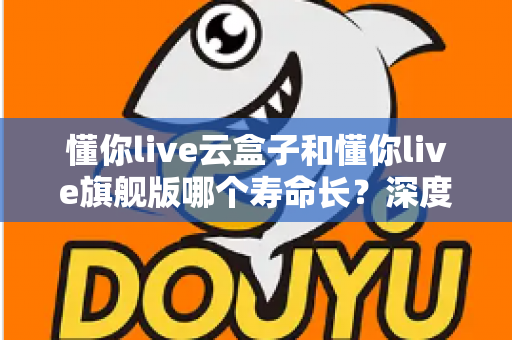 懂你live云盒子和懂你live旗舰版哪个寿命长?深度对比分析与选购全攻略 懂你live云盒子和懂你live旗舰版哪个寿命长?深度对比分析与选购全攻略