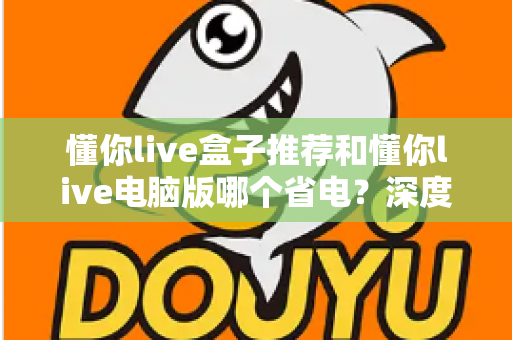 懂你live盒子推荐和懂你live电脑版哪个省电？深度功耗对比与实用选购指南