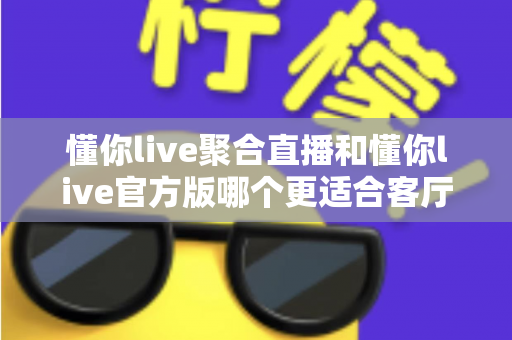 懂你live聚合直播和懂你live官方版哪个更适合客厅？大屏观影体验全方位深度对比指南