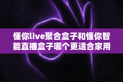懂你live聚合盒子和懂你智能直播盒子哪个更适合家用？家用电视盒子选购深度对比全指南