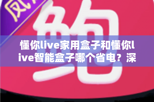 懂你live家用盒子和懂你live智能盒子哪个省电？深度耗电对比与省电选购全指南
