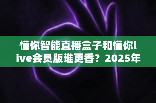 懂你智能直播盒子和懂你live会员版谁更香？2025年直播设备选购终极指南