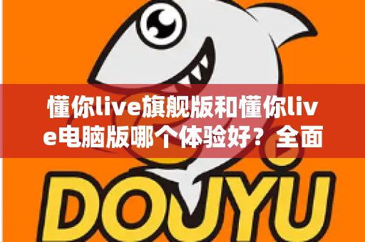 懂你live旗舰版和懂你live电脑版哪个体验好？全面对比评测帮你找到最适合的直播利器