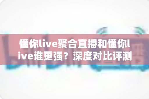 懂你live聚合直播和懂你live谁更强？深度对比评测，帮你找到最适合的直播观看方案