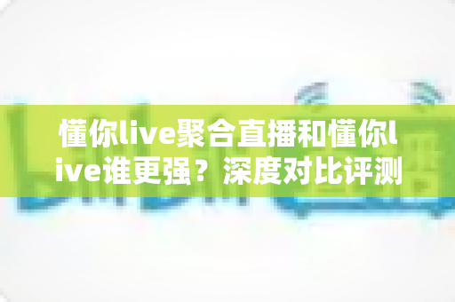 懂你live聚合直播和懂你live谁更强？深度对比评测，帮你找到最适合的直播观看方案