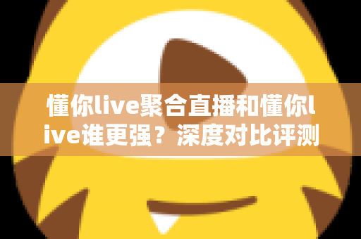 懂你live聚合直播和懂你live谁更强？深度对比评测，帮你找到最适合的直播观看方案