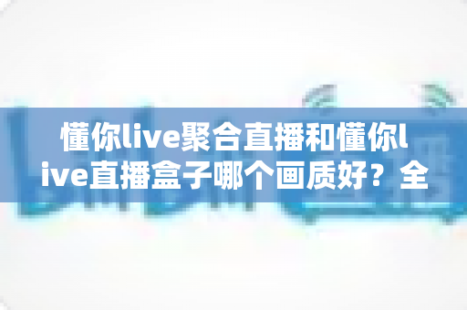 懂你live聚合直播和懂你live直播盒子哪个画质好？全方位画质对比与实用选择指南