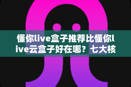 懂你live盒子推荐比懂你live云盒子好在哪？七大核心优势深度对比与选购避坑指南