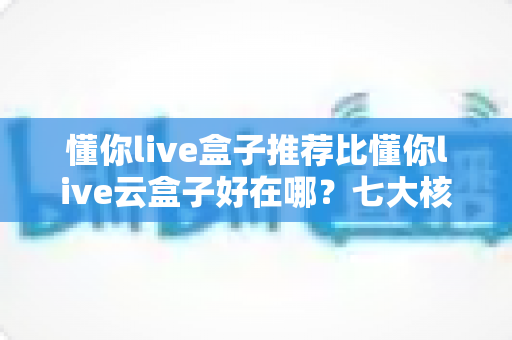 懂你live盒子推荐比懂你live云盒子好在哪？七大核心优势深度对比与选购避坑指南
