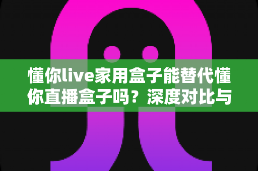懂你live家用盒子能替代懂你直播盒子吗?深度对比与选购全指南 懂你live家用盒子能替代懂你直播盒子吗?深度对比与选购全指南