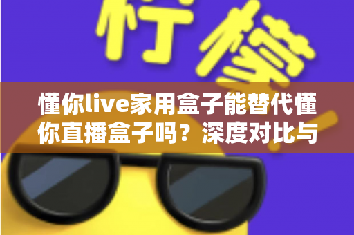 懂你live家用盒子能替代懂你直播盒子吗？深度对比与选购全指南