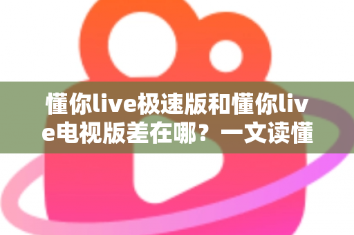 懂你live极速版和懂你live电视版差在哪？一文读懂两大版本核心区别，选对版本不踩坑