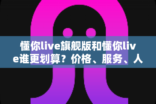 懂你live旗舰版和懂你live谁更划算？价格、服务、人群三维深度对比，帮你把钱花在刀刃上