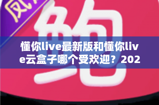 懂你live最新版和懂你live云盒子哪个受欢迎？2024年全方位对比解析与选购指南