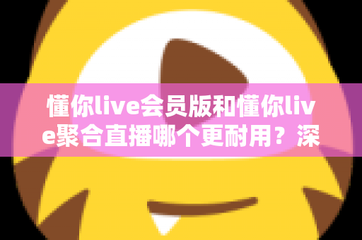 懂你live会员版和懂你live聚合直播哪个更耐用？深度对比分析与选购指南