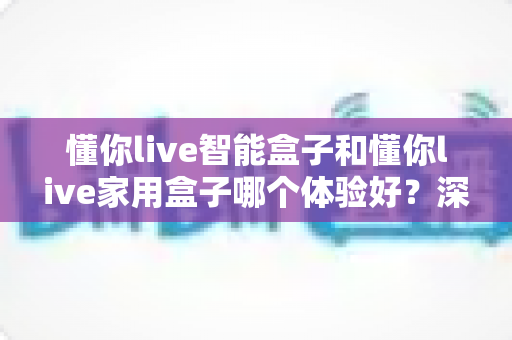 懂你live智能盒子和懂你live家用盒子哪个体验好？深度测评帮你选对不选贵