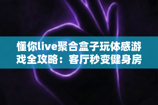 懂你live聚合盒子玩体感游戏全攻略：客厅秒变健身房与游乐场，全家共享大屏互动娱乐新体验