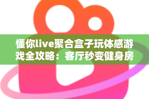 懂你live聚合盒子玩体感游戏全攻略：客厅秒变健身房与游乐场，全家共享大屏互动娱乐新体验