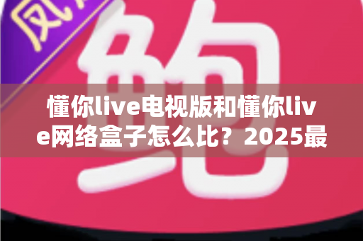懂你live电视版和懂你live网络盒子怎么比？2025最全对比指南，帮你选对家庭大屏观影方案