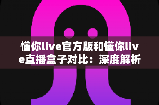 懂你live官方版和懂你live直播盒子对比：深度解析两者差异，帮你选出最合适的观看方案