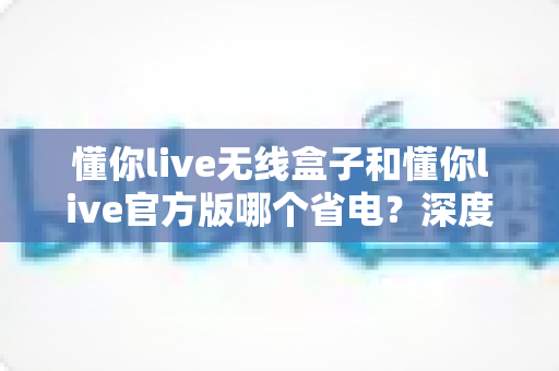 懂你live无线盒子和懂你live官方版哪个省电？深度省电对比全解析帮你选对设备
