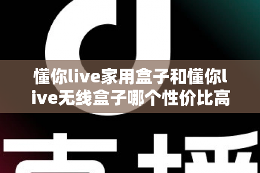 懂你live家用盒子和懂你live无线盒子哪个性价比高?全方位深度对比评测助你理性选购不踩坑 懂你live家用盒子和懂你live无线盒子哪个性价比高?全方位深度对比评测助你理性选购不踩坑