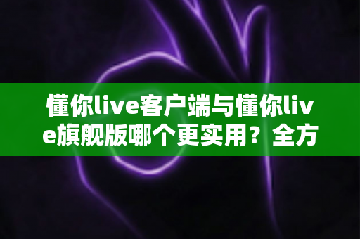 懂你live客户端与懂你live旗舰版哪个更实用？全方位深度对比助你做出明智选择