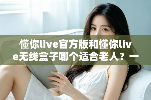 懂你live官方版和懂你live无线盒子哪个适合老人？一篇文章帮你为爸妈选对娱乐好帮手