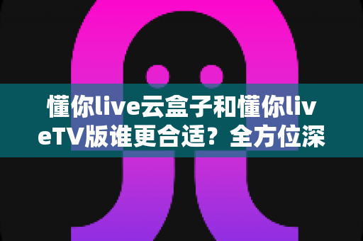 懂你live云盒子和懂你liveTV版谁更合适?全方位深度对比帮你找到最佳观影方案 懂你live云盒子和懂你liveTV版谁更合适?全方位深度对比帮你找到最佳观影方案