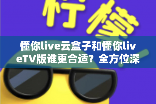 懂你live云盒子和懂你liveTV版谁更合适？全方位深度对比帮你找到最佳观影方案
