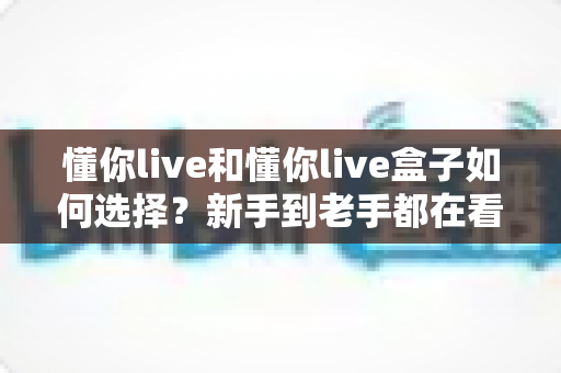 懂你live和懂你live盒子如何选择？新手到老手都在看的完整选购攻略