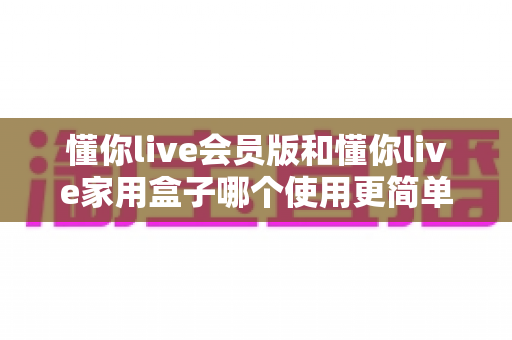 懂你live会员版和懂你live家用盒子哪个使用更简单？一文看懂两大版本的真实操作体验差异
