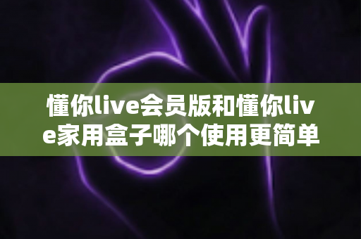 懂你live会员版和懂你live家用盒子哪个使用更简单？一文看懂两大版本的真实操作体验差异