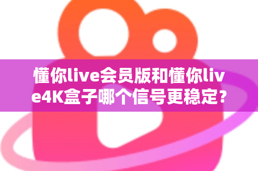 懂你live会员版和懂你live4K盒子哪个信号更稳定？深度对比解析帮你选对观影方案