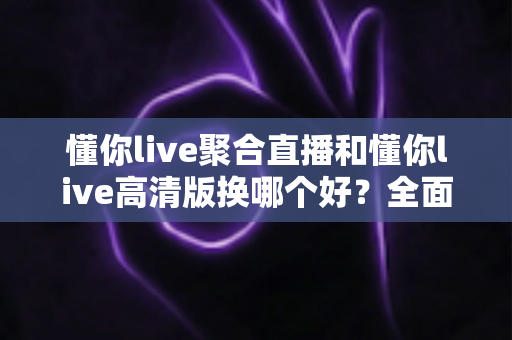 懂你live聚合直播和懂你live高清版换哪个好？全面对比解析助你轻松选对版本