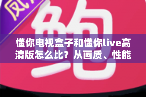懂你电视盒子和懂你live高清版怎么比？从画质、性能到成本的全方位选购指南与深度测评解析