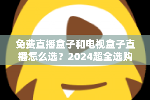 免费直播盒子和电视盒子直播怎么选?2024超全选购攻略,看完不再踩坑 免费直播盒子和电视盒子直播怎么选?2024超全选购攻略,看完不再踩坑