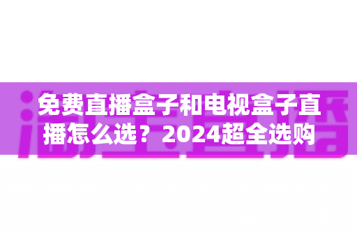 免费直播盒子和电视盒子直播怎么选?2024超全选购攻略,看完不再踩坑 免费直播盒子和电视盒子直播怎么选?2024超全选购攻略,看完不再踩坑