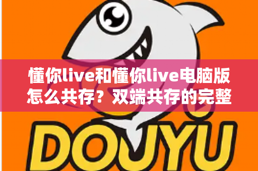 懂你live和懂你live电脑版怎么共存?双端共存的完整设置指南与实用技巧详解 懂你live和懂你live电脑版怎么共存?双端共存的完整设置指南与实用技巧详解
