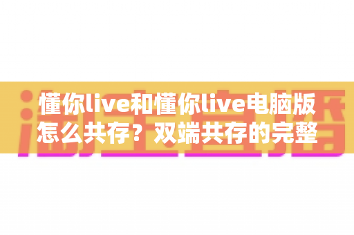 懂你live和懂你live电脑版怎么共存？双端共存的完整设置指南与实用技巧详解