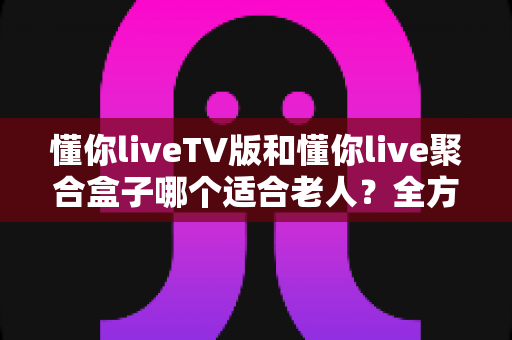 懂你liveTV版和懂你live聚合盒子哪个适合老人？全方位对比分析帮你做出最佳选择