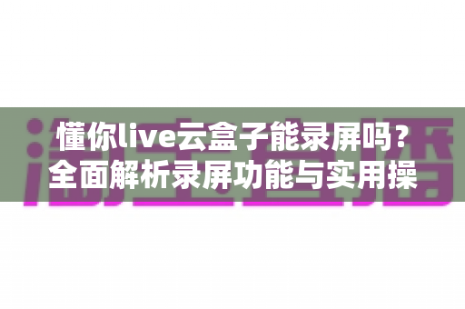 懂你live云盒子能录屏吗？全面解析录屏功能与实用操作指南