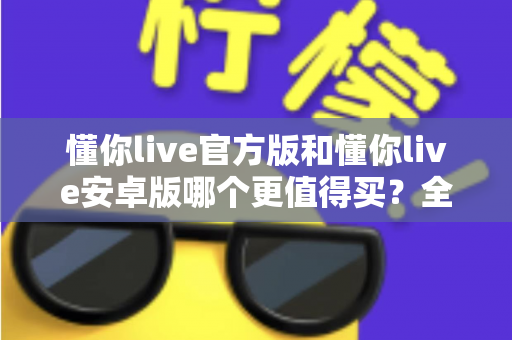 懂你live官方版和懂你live安卓版哪个更值得买？全维度对比测评助你做出明智选择
